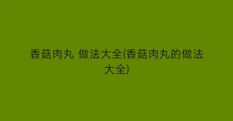 香菇肉丸 做法大全(香菇肉丸的做法大全)